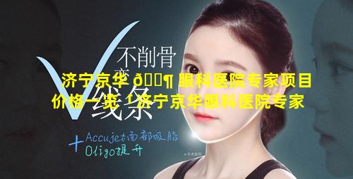 济宁京华 🐶 眼科医院专家项目价格一览「济宁京华眼科医院专家项目价格一览表图片」